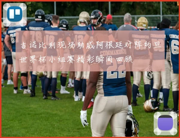 吉诺比利现场助威阿根廷对阵约旦世界杯小组赛精彩瞬间回顾
