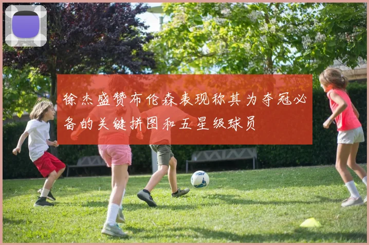 徐杰盛赞布伦森表现称其为夺冠必备的关键拼图和五星级球员