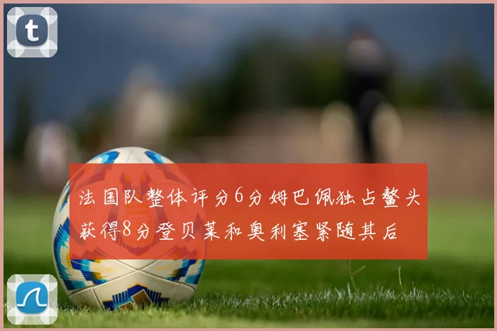 法国队整体评分6分姆巴佩独占鳌头获得8分登贝莱和奥利塞紧随其后
