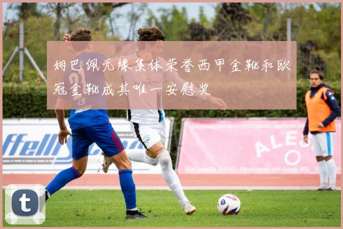 姆巴佩无缘集体荣誉西甲金靴和欧冠金靴成其唯一安慰奖