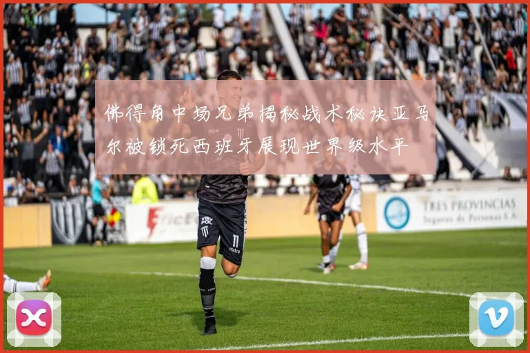 佛得角中场兄弟揭秘战术秘诀亚马尔被锁死西班牙展现世界级水平