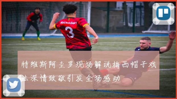 特维斯阿圭罗现场解说梅西帽子戏法深情致敬引发全场感动