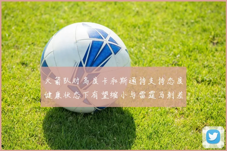 火箭队对乌度卡和斯通持支持态度健康状态下有望缩小与雷霆马刺差距
