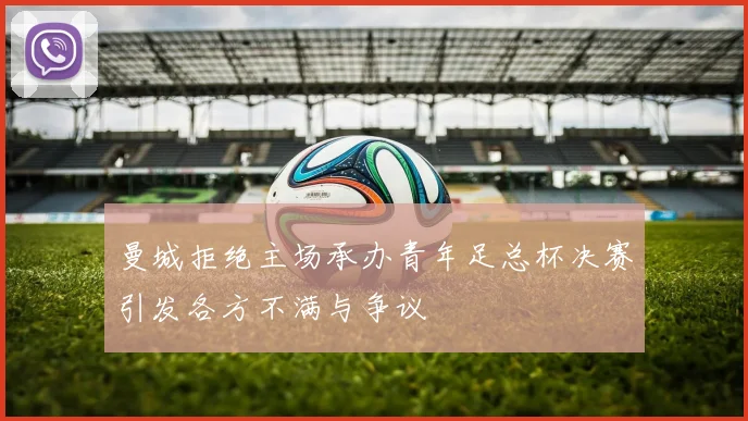 曼城拒绝主场承办青年足总杯决赛引发各方不满与争议
