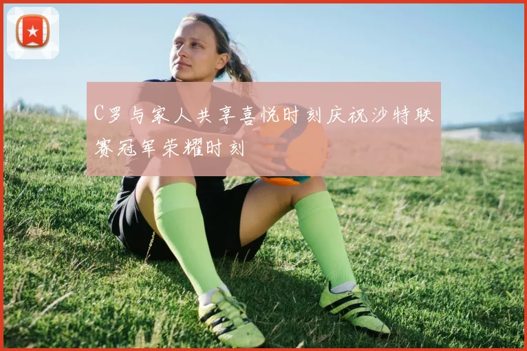 C罗与家人共享喜悦时刻庆祝沙特联赛冠军荣耀时刻