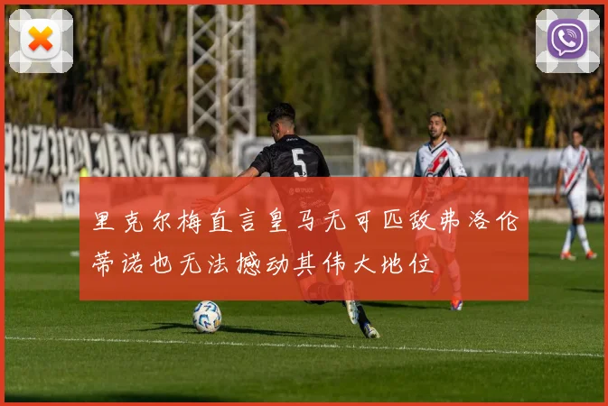 里克尔梅直言皇马无可匹敌弗洛伦蒂诺也无法撼动其伟大地位
