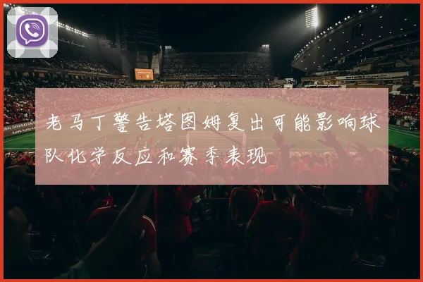 老马丁警告塔图姆复出可能影响球队化学反应和赛季表现