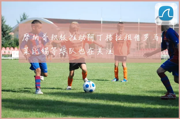 摩纳哥积极推动阿丁格拉租借罗马莱比锡等球队也在关注
