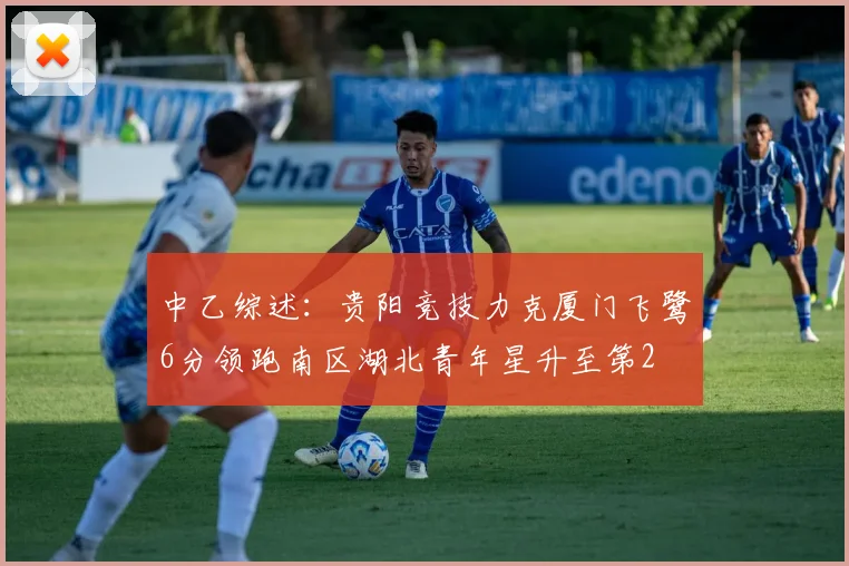 中乙综述：贵阳竞技力克厦门飞鹭6分领跑南区湖北青年星升至第2