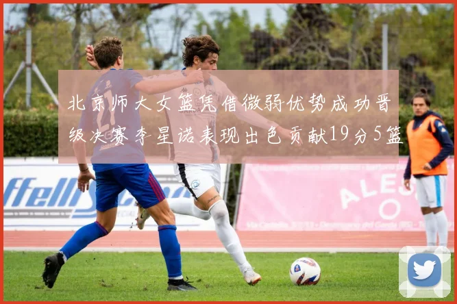 北京师大女篮凭借微弱优势成功晋级决赛李星诺表现出色贡献19分5篮板