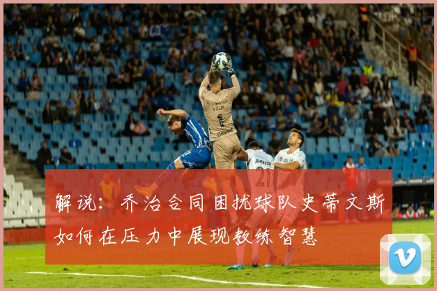 解说：乔治合同困扰球队史蒂文斯如何在压力中展现教练智慧