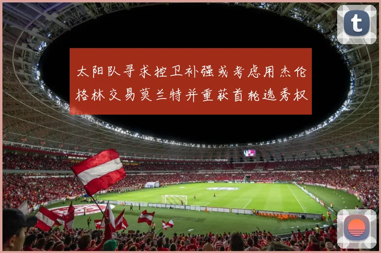 太阳队寻求控卫补强或考虑用杰伦格林交易莫兰特并重获首轮选秀权