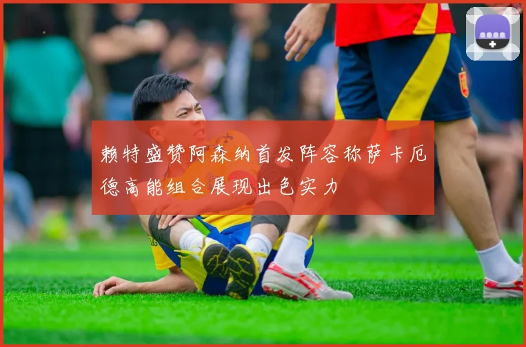 赖特盛赞阿森纳首发阵容称萨卡厄德高能组合展现出色实力