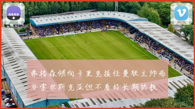 弗格森倾向卡里克接任曼联主帅而非索尔斯克亚但不看好长期执教