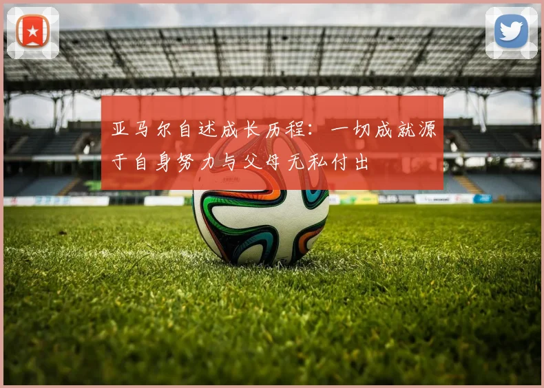 亚马尔自述成长历程：一切成就源于自身努力与父母无私付出