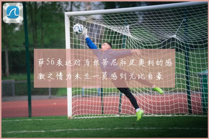 萨56表达对马尔蒂尼和皮奥利的感激之情为米兰一员感到无比自豪