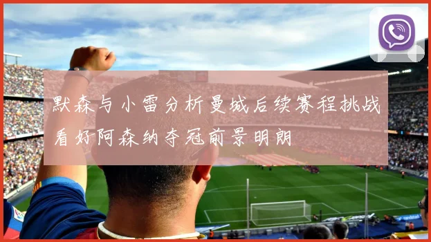 默森与小雷分析曼城后续赛程挑战看好阿森纳夺冠前景明朗