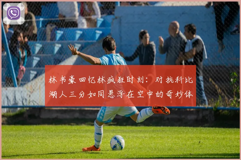 林书豪回忆林疯狂时刻：对抗科比湖人三分如同悬浮在空中的奇妙体验