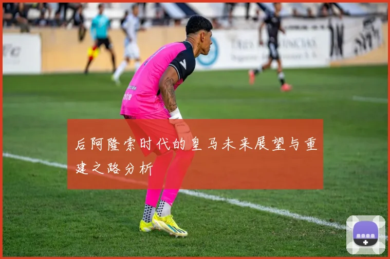 后阿隆索时代的皇马未来展望与重建之路分析