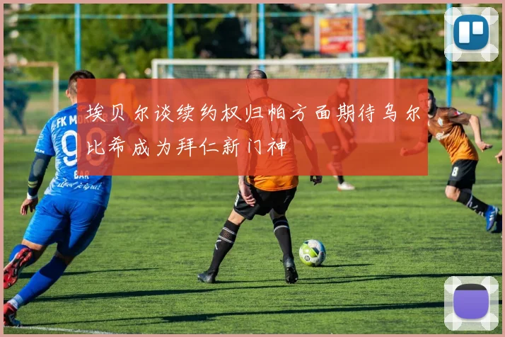 埃贝尔谈续约权归帕方面期待乌尔比希成为拜仁新门神