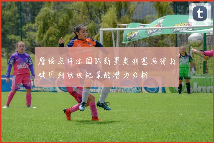 詹俊点评法国队新星奥利塞或将打破贝利助攻纪录的潜力分析